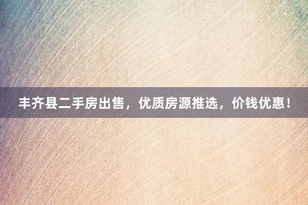 丰齐县二手房出售，优质房源推选，价钱优惠！