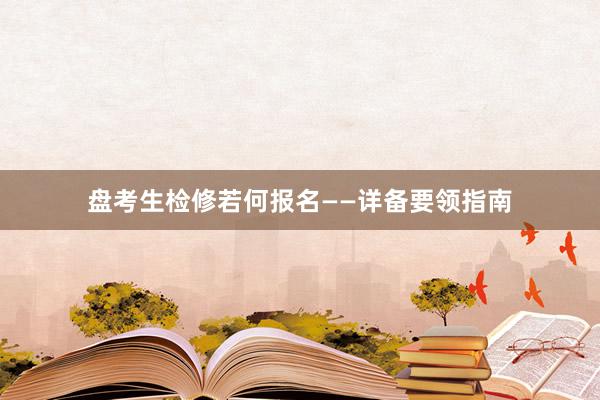 盘考生检修若何报名——详备要领指南