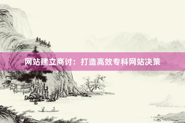 网站建立商讨：打造高效专科网站决策