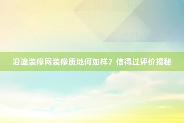 沿途装修网装修质地何如样？信得过评价揭秘