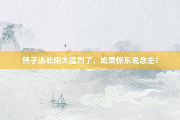 鸽子汤壮阳太猛烈了，成果惊东说念主！